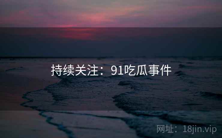 持续关注：91吃瓜事件